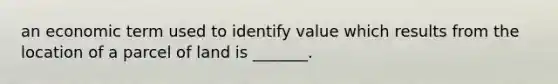 an economic term used to identify value which results from the location of a parcel of land is _______.