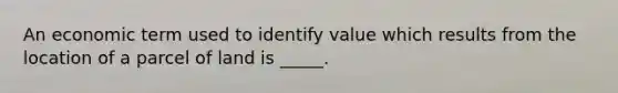 An economic term used to identify value which results from the location of a parcel of land is _____.