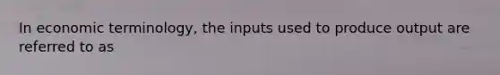 In economic terminology, the inputs used to produce output are referred to as