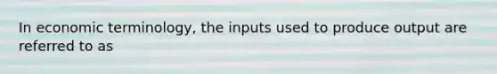 In economic​ terminology, the inputs used to produce output are referred to as