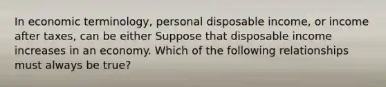 In economic​ terminology, personal disposable​ income, or income after​ taxes, can be either Suppose that disposable income increases in an economy. Which of the following relationships must always be​ true?