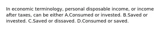 In economic​ terminology, personal disposable​ income, or income after​ taxes, can be either A.Consumed or invested. B.Saved or invested. C.Saved or dissaved. D.Consumed or saved.