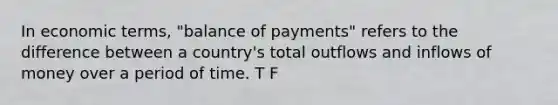 In economic terms, "balance of payments" refers to the difference between a country's total outflows and inflows of money over a period of time. T F