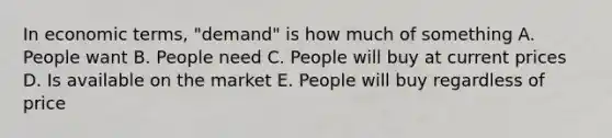 In economic terms, "demand" is how much of something A. People want B. People need C. People will buy at current prices D. Is available on the market E. People will buy regardless of price