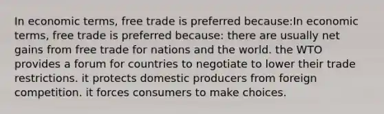 In economic terms, free trade is preferred because:In economic terms, free trade is preferred because: there are usually net gains from free trade for nations and the world. the WTO provides a forum for countries to negotiate to lower their trade restrictions. it protects domestic producers from foreign competition. it forces consumers to make choices.