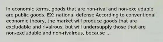 In economic terms, goods that are non-rival and non-excludable are public goods. EX: national defense According to conventional economic theory, the market will produce goods that are excludable and rivalrous, but will undersupply those that are non-excludable and non-rivalrous, because ...