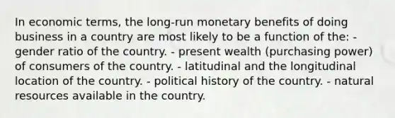 In economic terms, the long-run monetary benefits of doing business in a country are most likely to be a function of the: - gender ratio of the country. - present wealth (purchasing power) of consumers of the country. - latitudinal and the longitudinal location of the country. - political history of the country. - natural resources available in the country.