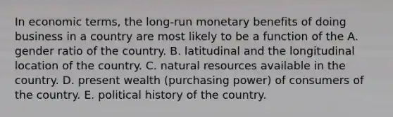 In economic terms, the long-run monetary benefits of doing business in a country are most likely to be a function of the A. gender ratio of the country. B. latitudinal and the longitudinal location of the country. C. natural resources available in the country. D. present wealth (purchasing power) of consumers of the country. E. political history of the country.