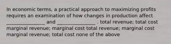 In economic terms, a practical approach to maximizing profits requires an examination of how changes in production affect ________________ and ________________ . total revenue; total cost marginal revenue; marginal cost total revenue; marginal cost marginal revenue; total cost none of the above