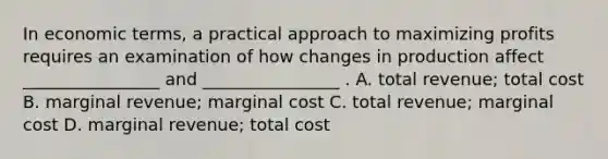 In economic terms, a practical approach to maximizing profits requires an examination of how changes in production affect ________________ and ________________ . A. total revenue; total cost B. marginal revenue; marginal cost C. total revenue; marginal cost D. marginal revenue; total cost