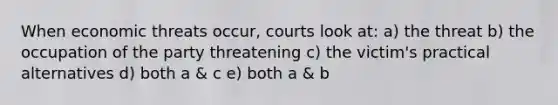 When economic threats occur, courts look at: a) the threat b) the occupation of the party threatening c) the victim's practical alternatives d) both a & c e) both a & b