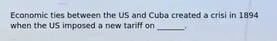 Economic ties between the US and Cuba created a crisi in 1894 when the US imposed a new tariff on _______.