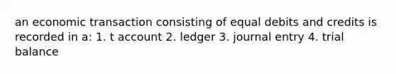 an economic transaction consisting of equal debits and credits is recorded in a: 1. t account 2. ledger 3. journal entry 4. trial balance