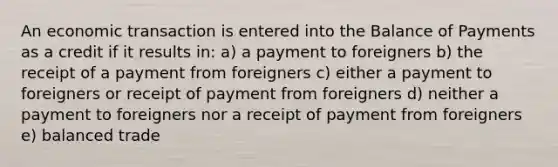 An economic transaction is entered into the Balance of Payments as a credit if it results in: a) a payment to foreigners b) the receipt of a payment from foreigners c) either a payment to foreigners or receipt of payment from foreigners d) neither a payment to foreigners nor a receipt of payment from foreigners e) balanced trade