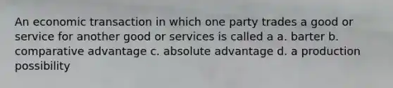 An economic transaction in which one party trades a good or service for another good or services is called a a. barter b. comparative advantage c. absolute advantage d. a production possibility