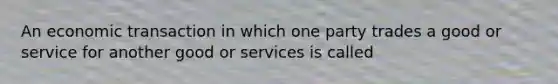 An economic transaction in which one party trades a good or service for another good or services is called