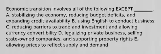 Economic transition involves all of the following EXCEPT​ ________. A. stabilizing the​ economy, reducing budget​ deficits, and expanding credit availability B. using English to conduct business C. reducing barriers to trade and investment and allowing currency convertibility D. legalizing private​ business, selling​ state-owned companies, and supporting property rights E. allowing prices to reflect supply and demand