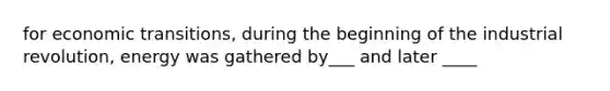 for economic transitions, during the beginning of the industrial revolution, energy was gathered by___ and later ____