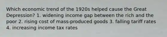 Which economic trend of the 1920s helped cause the Great Depression? 1. widening income gap between the rich and the poor 2. rising cost of mass-produced goods 3. falling tariff rates 4. increasing income tax rates