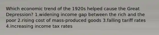 Which economic trend of the 1920s helped cause the Great Depression? 1.widening income gap between the rich and the poor 2.rising cost of mass-produced goods 3.falling tariff rates 4.increasing income tax rates