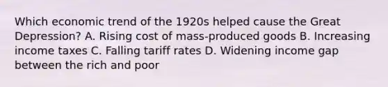 Which economic trend of the 1920s helped cause the Great Depression? A. Rising cost of mass-produced goods B. Increasing income taxes C. Falling tariff rates D. Widening income gap between the rich and poor