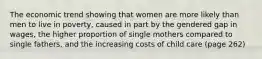 The economic trend showing that women are more likely than men to live in poverty, caused in part by the gendered gap in wages, the higher proportion of single mothers compared to single fathers, and the increasing costs of child care (page 262)