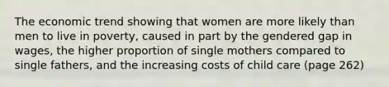 The economic trend showing that women are more likely than men to live in poverty, caused in part by the gendered gap in wages, the higher proportion of single mothers compared to single fathers, and the increasing costs of child care (page 262)