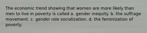 The economic trend showing that women are more likely than men to live in poverty is called a. gender inequity. b. the suffrage movement. c. gender role socialization. d. the feminization of poverty.