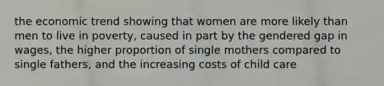 the economic trend showing that women are more likely than men to live in poverty, caused in part by the gendered gap in wages, the higher proportion of single mothers compared to single fathers, and the increasing costs of child care