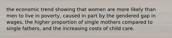 the economic trend showing that women are more likely than men to live in poverty, caused in part by the gendered gap in wages, the higher proportion of single mothers compared to single fathers, and the increasing costs of child care.