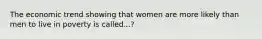 The economic trend showing that women are more likely than men to live in poverty is called...?