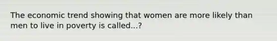 The economic trend showing that women are more likely than men to live in poverty is called...?