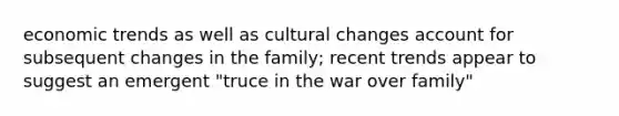 economic trends as well as cultural changes account for subsequent changes in the family; recent trends appear to suggest an emergent "truce in the war over family"