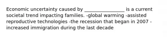 Economic uncertainty caused by _________________ is a current societal trend impacting families. -global warming -assisted reproductive technologies -the recession that began in 2007 -increased immigration during the last decade