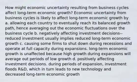 How might economic uncertainty resulting from business cycles affect long-term economic growth? Economic uncertainty from business cycles is likely to affect long-term economic growth by a. allowing each country to eventually reach its balanced growth path, hence averaging out the economic fluctuations over the business cycle b. negatively affecting investment decisions--reduced investment usually implies reduced long-term economic growth c. causing some firms to shut down during recessions and operate at full capacity during expansions. long-term economic growth is unaffected because high growth during expansions will average out periods of low growth d. positively affecting investment decisions. during periods of expansion, investment floods R&D, which in turn leads to new technology and decreased long-term economic growth