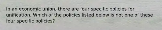 In an economic union, there are four specific policies for unification. Which of the policies listed below is not one of these four specific policies?