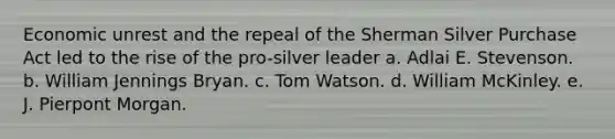 Economic unrest and the repeal of the Sherman Silver Purchase Act led to the rise of the pro-silver leader a. Adlai E. Stevenson. b. William Jennings Bryan. c. Tom Watson. d. William McKinley. e. J. Pierpont Morgan.