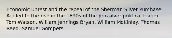 Economic unrest and the repeal of the Sherman Silver Purchase Act led to the rise in the 1890s of the pro-silver political leader Tom Watson. William Jennings Bryan. William McKinley. Thomas Reed. Samuel Gompers.