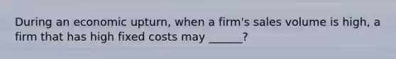 During an economic upturn, when a firm's sales volume is high, a firm that has high fixed costs may ______?