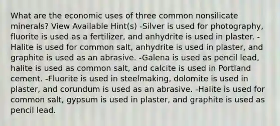 What are the economic uses of three common nonsilicate minerals? View Available Hint(s) -Silver is used for photography, fluorite is used as a fertilizer, and anhydrite is used in plaster. -Halite is used for common salt, anhydrite is used in plaster, and graphite is used as an abrasive. -Galena is used as pencil lead, halite is used as common salt, and calcite is used in Portland cement. -Fluorite is used in steelmaking, dolomite is used in plaster, and corundum is used as an abrasive. -Halite is used for common salt, gypsum is used in plaster, and graphite is used as pencil lead.