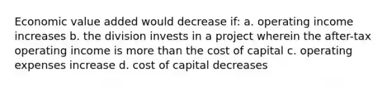 Economic value added would decrease if: a. operating income increases b. the division invests in a project wherein the after-tax operating income is more than the cost of capital c. operating expenses increase d. cost of capital decreases