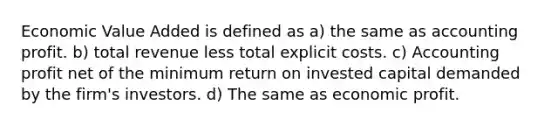 Economic Value Added is defined as a) the same as accounting profit. b) total revenue less total explicit costs. c) Accounting profit net of the minimum return on invested capital demanded by the firm's investors. d) The same as economic profit.