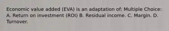 Economic value added (EVA) is an adaptation of: Multiple Choice: A. Return on investment (ROI) B. Residual income. C. Margin. D. Turnover.