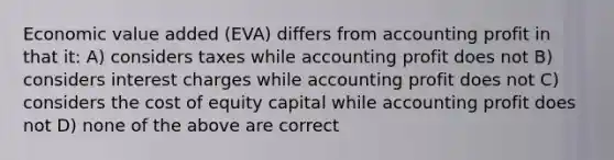 Economic value added (EVA) differs from accounting profit in that it: A) considers taxes while accounting profit does not B) considers interest charges while accounting profit does not C) considers the cost of equity capital while accounting profit does not D) none of the above are correct