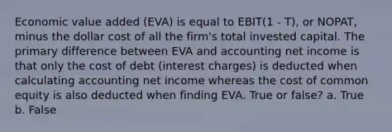 Economic value added (EVA) is equal to EBIT(1 - T), or NOPAT, minus the dollar cost of all the firm's total invested capital. The primary difference between EVA and accounting net income is that only the cost of debt (interest charges) is deducted when calculating accounting net income whereas the cost of common equity is also deducted when finding EVA. True or false? a. True b. False