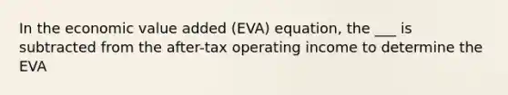 In the economic value added (EVA) equation, the ___ is subtracted from the after-tax operating income to determine the EVA