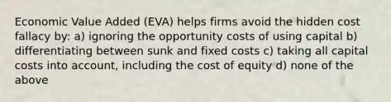 Economic Value Added (EVA) helps firms avoid the hidden cost fallacy by: a) ignoring the opportunity costs of using capital b) differentiating between sunk and fixed costs c) taking all capital costs into account, including the cost of equity d) none of the above