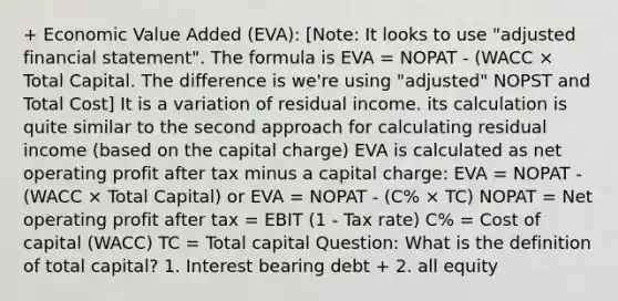 + Economic Value Added (EVA): [Note: It looks to use "adjusted financial statement". The formula is EVA = NOPAT - (WACC × Total Capital. The difference is we're using "adjusted" NOPST and Total Cost] It is a variation of residual income. its calculation is quite similar to the second approach for calculating residual income (based on the capital charge) EVA is calculated as net operating profit after tax minus a capital charge: EVA = NOPAT - (WACC × Total Capital) or EVA = NOPAT - (C% × TC) NOPAT = Net operating profit after tax = EBIT (1 - Tax rate) C% = Cost of capital (WACC) TC = Total capital Question: What is the definition of total capital? 1. Interest bearing debt + 2. all equity