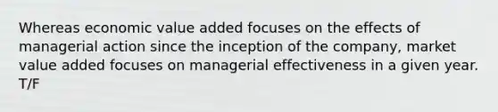 Whereas economic value added focuses on the effects of managerial action since the inception of the company, market value added focuses on managerial effectiveness in a given year. T/F