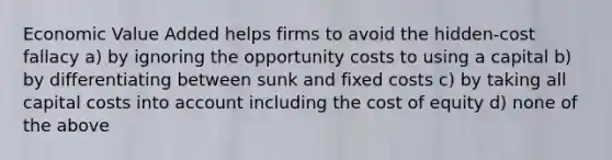 Economic Value Added helps firms to avoid the hidden-cost fallacy a) by ignoring the opportunity costs to using a capital b) by differentiating between sunk and fixed costs c) by taking all capital costs into account including the cost of equity d) none of the above